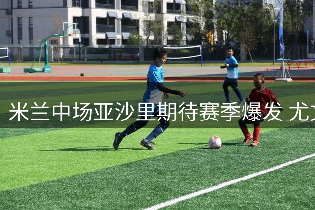 米兰中场亚沙里期待赛季爆发 尤文之战或迎首球崭露头角
