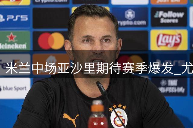 米兰中场亚沙里期待赛季爆发 尤文之战或迎首球崭露头角
